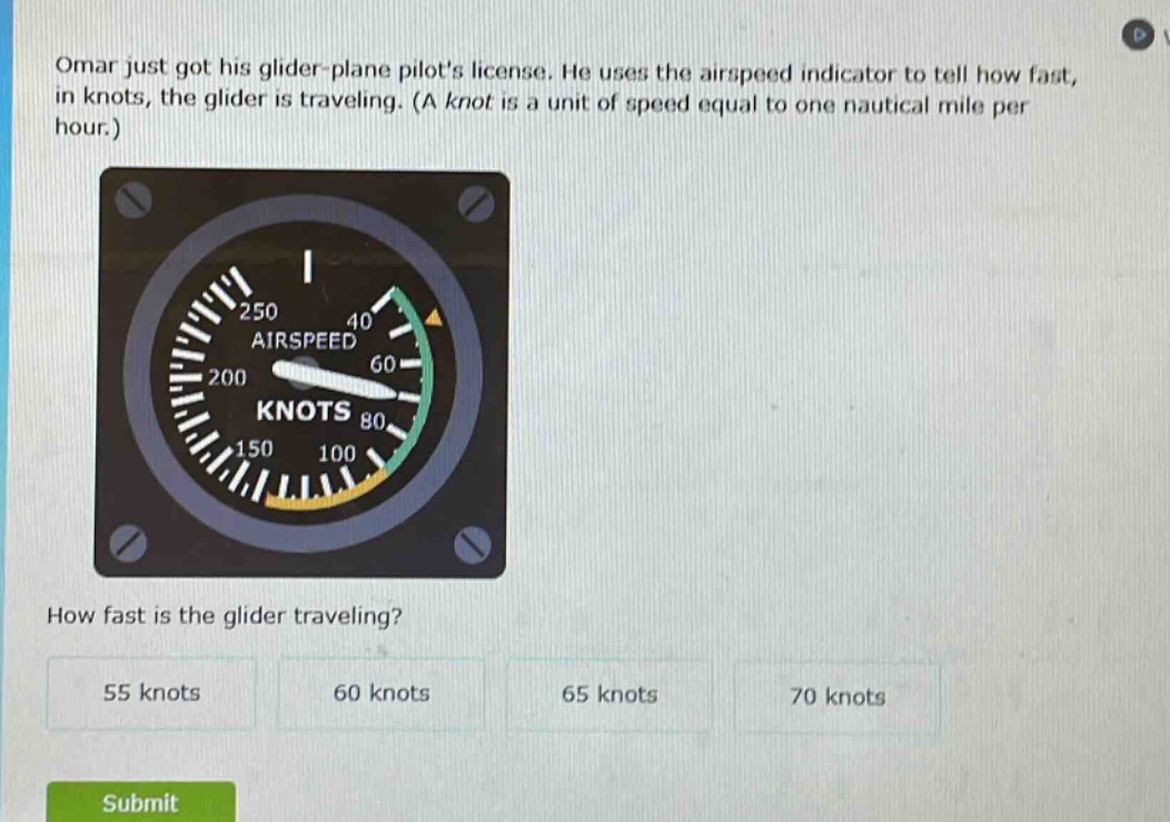 omar just got his glider - plane pilots license. he uses the airspeed indicator to tell how fast, in knots, the glider is traveling. (a knot is a unit of speed equal to one nautical mile per hour.) how fast is the glider traveling? 55 knots 60 knots 65 knots 70 knots