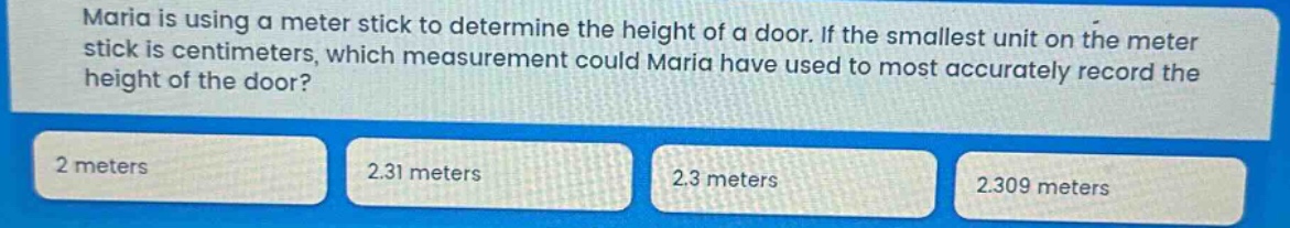 maria is using a meter stick to determine the height of a door. if the smallest unit on the meter stick is centimeters, which measurement could maria have used to most accurately record the height of the door? 2 meters 2.31 meters 2.3 meters 2.309 meters