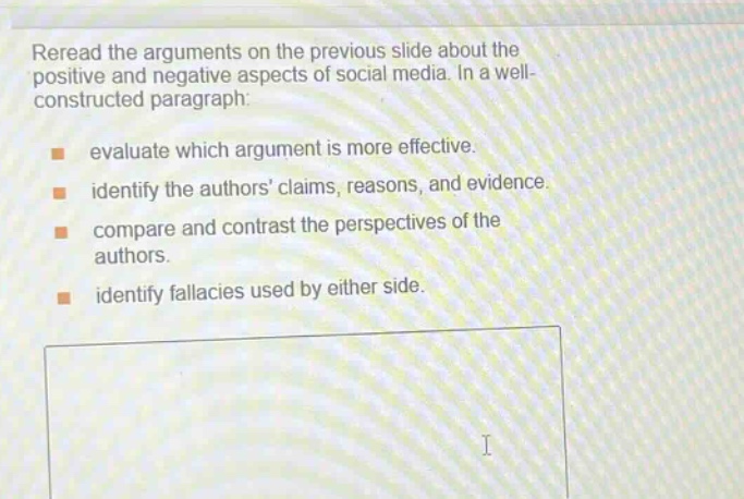 reread the arguments on the previous slide about the positive and negative aspects of social media. in a well - constructed paragraph:\nevaluate which argument is more effective.\nidentify the authors claims, reasons, and evidence.\ncompare and contrast the perspectives of the authors.\nidentify fallacies used by either side.