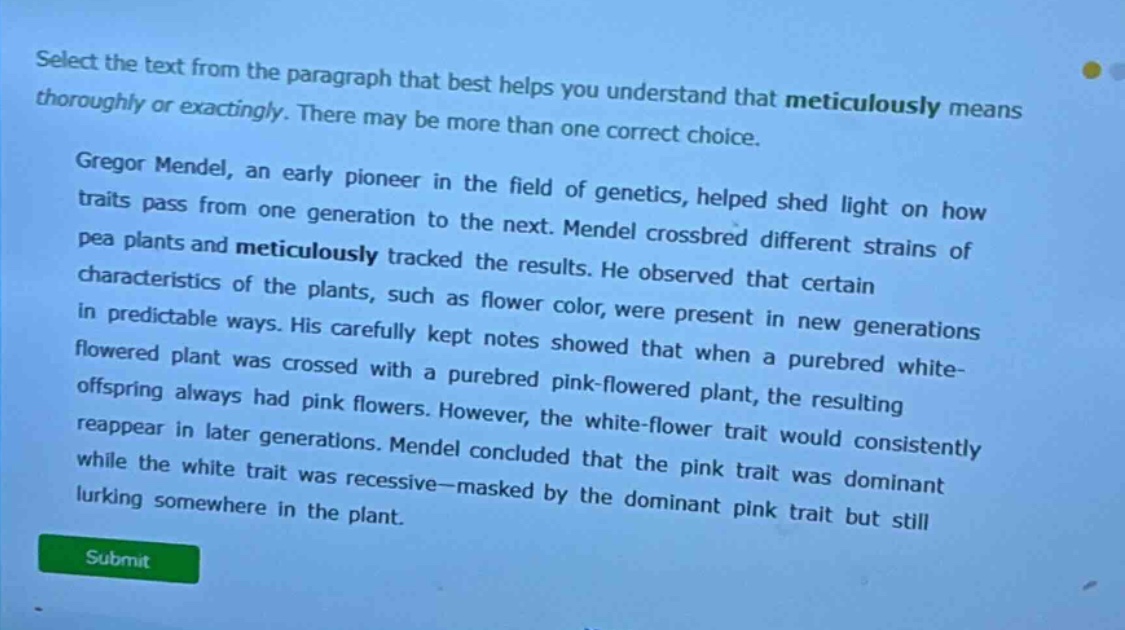 select the text from the paragraph that best helps you understand that meticulously means thoroughly or exactingly. there may be more than one correct choice.\n\ngregor mendel, an early pioneer in the field of genetics, helped shed light on how traits pass from one generation to the next. mendel crossbred different strains of pea plants and meticulously tracked the results. he observed that certain characteristics of the plants, such as flower color, were present in new generations in predictable ways. his carefully kept notes showed that when a purebred white - flowered plant was crossed with a purebred pink - flowered plant, the resulting offspring always had pink flowers. however, the white - flower trait would consistently reappear in later generations. mendel concluded that the pink trait was dominant while the white trait was recessive—masked by the dominant pink trait but still lurking somewhere in the plant.