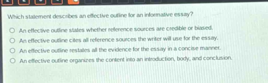 which statement describes an effective outline for an informative essay?\no an effective outline states whether reference sources are credible or biased.\no an effective outline cites all reference sources the writer will use for the essay.\no an effective outline restates all the evidence for the essay in a concise manner.\no an effective outline organizes the content into an introduction, body, and conclusion.