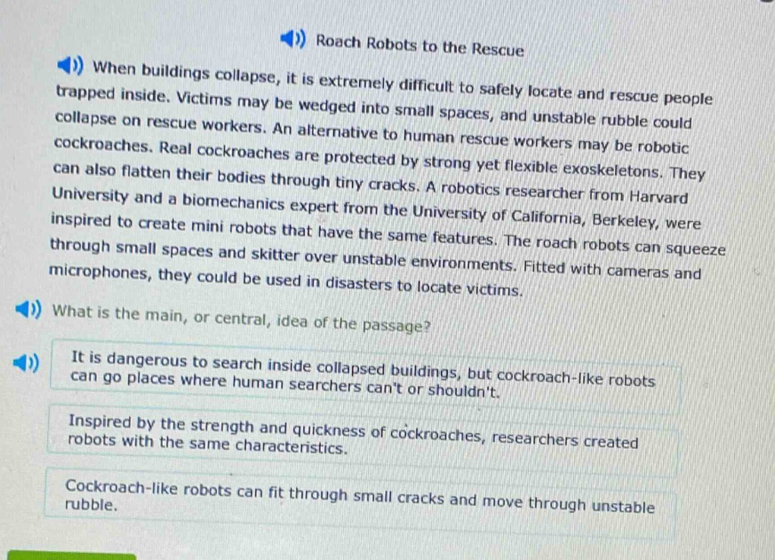 roach robots to the rescue\nwhen buildings collapse, it is extremely difficult to safely locate and rescue people trapped inside. victims may be wedged into small spaces, and unstable rubble could collapse on rescue workers. an alternative to human rescue workers may be robotic cockroaches. real cockroaches are protected by strong yet flexible exoskeletons. they can also flatten their bodies through tiny cracks. a robotics researcher from harvard university and a biomechanics expert from the university of california, berkeley, were inspired to create mini robots that have the same features. the roach robots can squeeze through small spaces and skitter over unstable environments. fitted with cameras and microphones, they could be used in disasters to locate victims.\nwhat is the main, or central, idea of the passage?\nit is dangerous to search inside collapsed buildings, but cockroach - like robots can go places where human searchers cant or shouldnt.\ninspired by the strength and quickness of cockroaches, researchers created robots with the same characteristics.\ncockroach - like robots can fit through small cracks and move through unstable rubble.