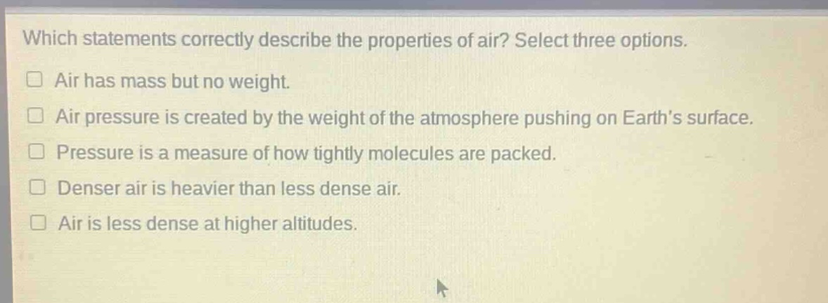 which statements correctly describe the properties of air? select three options.\n□ air has mass but no weight.\n□ air pressure is created by the weight of the atmosphere pushing on earths surface.\n□ pressure is a measure of how tightly molecules are packed.\n□ denser air is heavier than less dense air.\n□ air is less dense at higher altitudes.