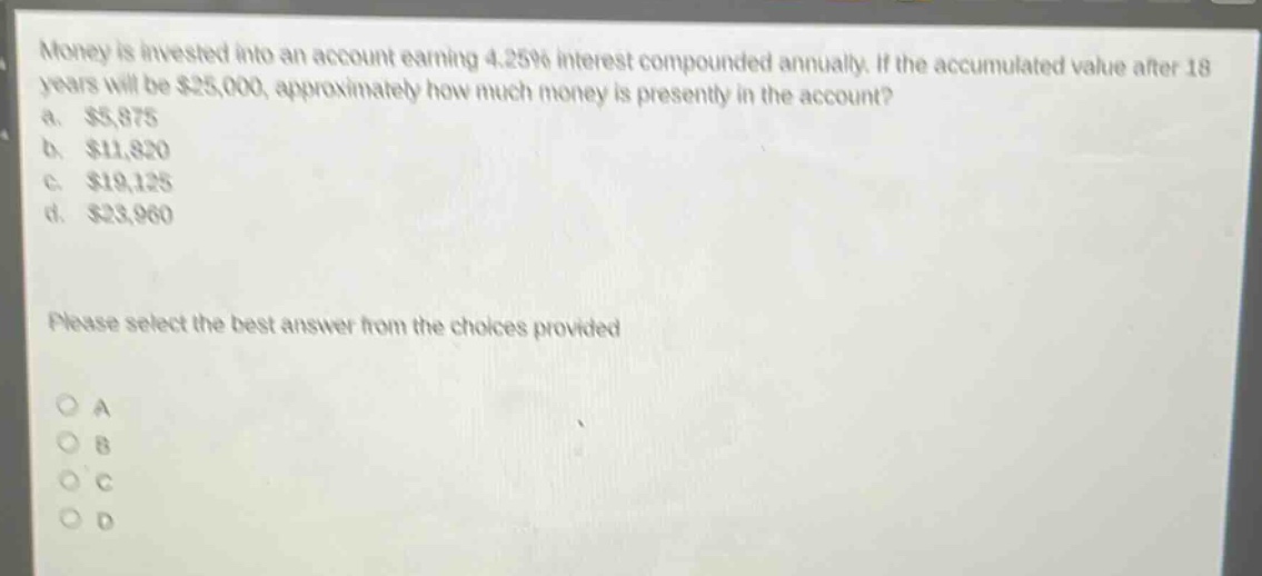 money is invested into an account earning 4.25% interest compounded annually. if the accumulated value after 18 years will be $25,000, approximately how much money is presently in the account?\na. $5,875\nb. $11,820\nc. $19,125\nd. $23,960\nplease select the best answer from the choices provided\no a\no b\no c\no d