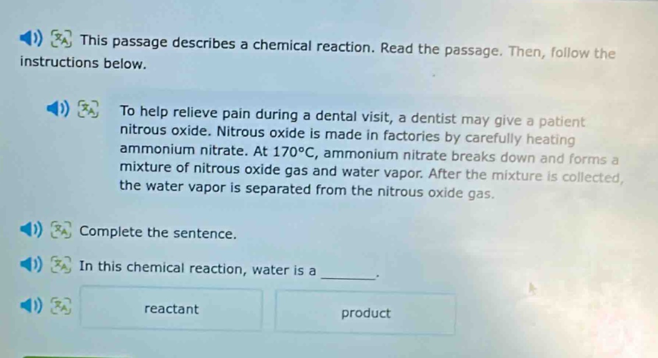 this passage describes a chemical reaction. read the passage. then, follow the instructions below.\nto help relieve pain during a dental visit, a dentist may give a patient nitrous oxide. nitrous oxide is made in factories by carefully heating ammonium nitrate. at 170°c, ammonium nitrate breaks down and forms a mixture of nitrous oxide gas and water vapor. after the mixture is collected, the water vapor is separated from the nitrous oxide gas.\ncomplete the sentence.\nin this chemical reaction, water is a ______.\nreactant\nproduct