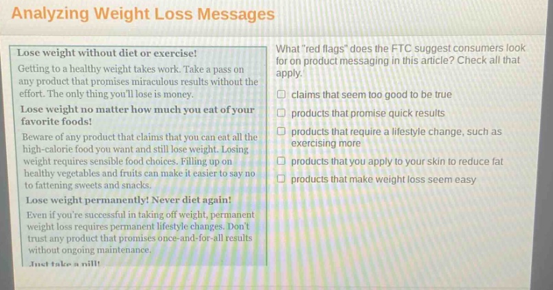analyzing weight loss messages\nlose weight without diet or exercise!\ngetting to a healthy weight takes work. take a pass on any product that promises miraculous results without the effort. the only thing youll lose is money.\nlose weight no matter how much you eat of your favorite foods!\nbeware of any product that claims that you can eat all the high - calorie food you want and still lose weight. losing weight requires sensible food choices. filling up on healthy vegetables and fruits can make it easier to say no to fattening sweets and snacks.\nlose weight permanently! never diet again!\neven if youre successful in taking off weight, permanent weight loss requires permanent lifestyle changes. dont trust any product that promises once - and - for - all results without ongoing maintenance.\njust take a pill!\nwhat “red flags” does the ftc suggest consumers look for on product messaging in this article? check all that apply.\n□ claims that seem too good to be true\n□ products that promise quick results\n□ products that require a lifestyle change, such as exercising more\n□ products that you apply to your skin to reduce fat\n□ products that make weight loss seem easy