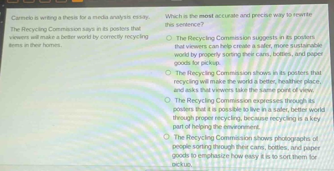 carmelo is writing a thesis for a media - analysis essay. the recycling commission says in its posters that viewers will make a better world by correctly recycling items in their homes. which is the most accurate and precise way to rewrite this sentence? the recycling commission suggests in its posters that viewers can help create a safer, more sustainable world by properly sorting their cans, bottles, and paper goods for pickup. the recycling commission shows in its posters that recycling will make the world a better, healthier place, and asks that viewers take the same point of view. the recycling commission expresses through its posters that it is possible to live in a safer, better world through proper recycling, because recycling is a key part of helping the environment. the recycling commission shows photographs of people sorting through their cans, bottles, and paper goods to emphasize how easy it is to sort them for pickup.