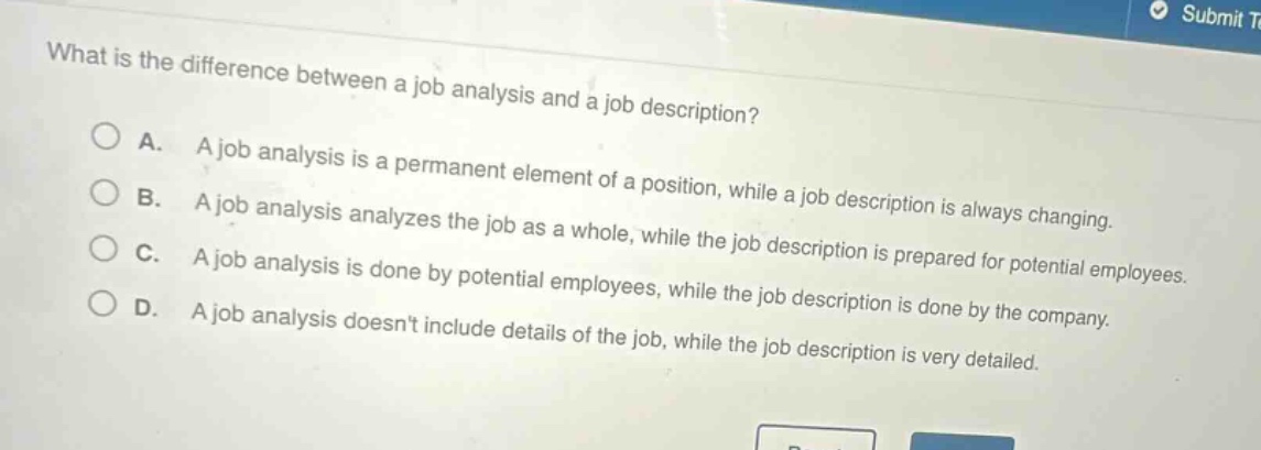 what is the difference between a job analysis and a job description?\na. a job analysis is a permanent element of a position, while a job description is always changing.\nb. a job analysis analyzes the job as a whole, while the job description is prepared for potential employees.\nc. a job analysis is done by potential employees, while the job description is done by the company.\nd. a job analysis doesnt include details of the job, while the job description is very detailed.