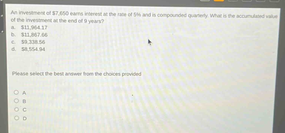 an investment of $7,650 earns interest at the rate of 5% and is compounded quarterly. what is the accumulated value of the investment at the end of 9 years?\na. $11,964.17\nb. $11,867.66\nc. $9,338.56\nd. $8,554.94\nplease select the best answer from the choices provided\no a\no b\no c\no d