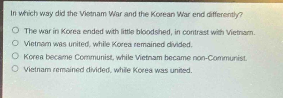 in which way did the vietnam war and the korean war end differently?\nthe war in korea ended with little bloodshed, in contrast with vietnam.\nvietnam was united, while korea remained divided.\nkorea became communist, while vietnam became non - communist.\nvietnam remained divided, while korea was united.