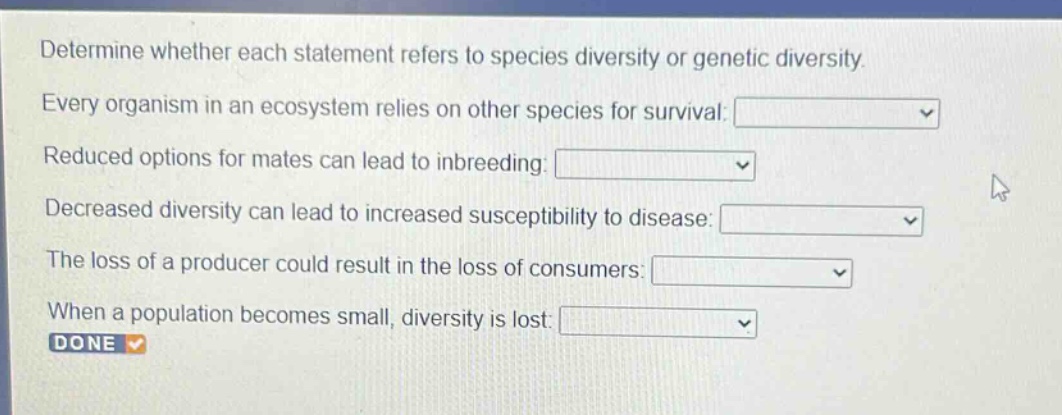 determine whether each statement refers to species diversity or genetic diversity. every organism in an ecosystem relies on other species for survival: reduced options for mates can lead to inbreeding: decreased diversity can lead to increased susceptibility to disease: the loss of a producer could result in the loss of consumers: when a population becomes small, diversity is lost: done