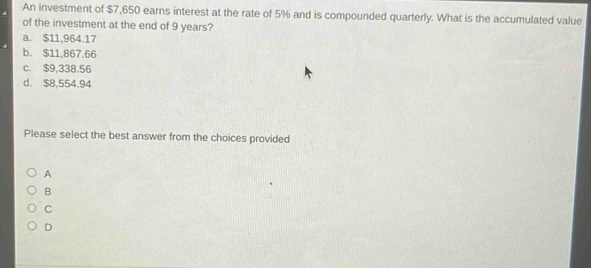 an investment of $7,650 earns interest at the rate of 5% and is compounded quarterly. what is the accumulated value of the investment at the end of 9 years?\na. $11,964.17\nb. $11,867.66\nc. $9,338.56\nd. $8,554.94\nplease select the best answer from the choices provided\na\nb\nc\nd