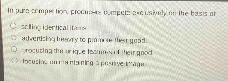 in pure competition, producers compete exclusively on the basis of\n selling identical items.\n advertising heavily to promote their good.\n producing the unique features of their good.\n focusing on maintaining a positive image.