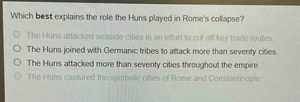 which best explains the role the huns played in romes collapse?\nthe huns attacked seaside cities in an effort to cut off key trade routes.\nthe huns joined with germanic tribes to attack more than seventy cities.\nthe huns attacked more than seventy cities throughout the empire.\nthe huns captured the symbolic cities of rome and constantinople.