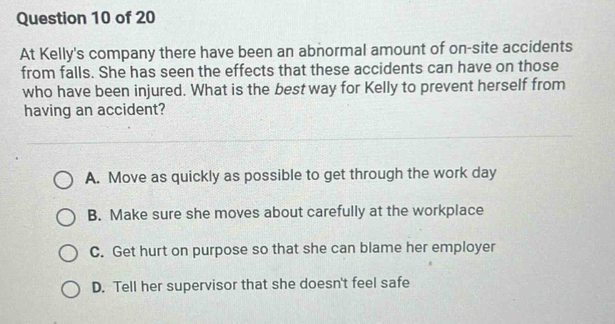 question 10 of 20\nat kellys company there have been an abnormal amount of on - site accidents from falls. she has seen the effects that these accidents can have on those who have been injured. what is the best way for kelly to prevent herself from having an accident?\n\na. move as quickly as possible to get through the work day\n\nb. make sure she moves about carefully at the workplace\n\nc. get hurt on purpose so that she can blame her employer\n\nd. tell her supervisor that she doesnt feel safe