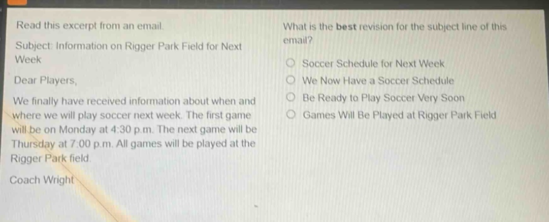read this excerpt from an email. subject: information on rigger park field for next week dear players, we finally have received information about when and where we will play soccer next week. the first game will be on monday at 4:30 p.m. the next game will be thursday at 7:00 p.m. all games will be played at the rigger park field. coach wright what is the best revision for the subject line of this email? soccer schedule for next week we now have a soccer schedule be ready to play soccer very soon games will be played at rigger park field