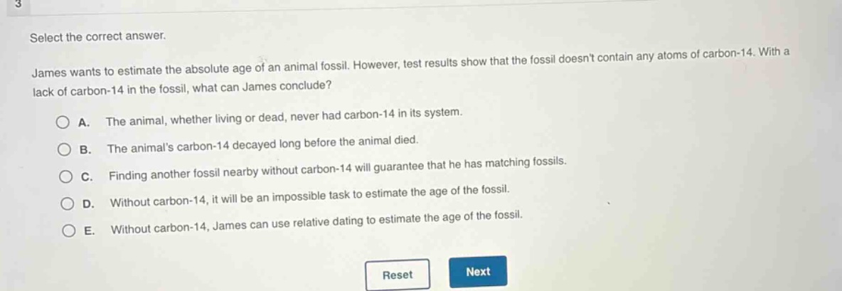 select the correct answer.\njames wants to estimate the absolute age of an animal fossil. however, test results show that the fossil doesnt contain any atoms of carbon - 14. with a lack of carbon - 14 in the fossil, what can james conclude?\na. the animal, whether living or dead, never had carbon - 14 in its system.\nb. the animals carbon - 14 decayed long before the animal died.\nc. finding another fossil nearby without carbon - 14 will guarantee that he has matching fossils.\nd. without carbon - 14, it will be an impossible task to estimate the age of the fossil.\ne. without carbon - 14, james can use relative dating to estimate the age of the fossil.