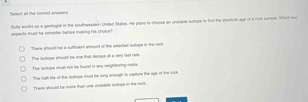 select all the correct answers. sally works as a geologist in the southwestern united states. he plans to choose an unstable isotope to find the absolute age of a rock sample. which two aspects must he consider before making his choice? there should be a sufficient amount of the selected isotope in the rock. the isotope should be one that decays at a very fast rate. the isotope must not be found in any neighboring rocks. the half - life of the isotope must be long enough to capture the age of the rock. there should be more than one unstable isotope in the rock.