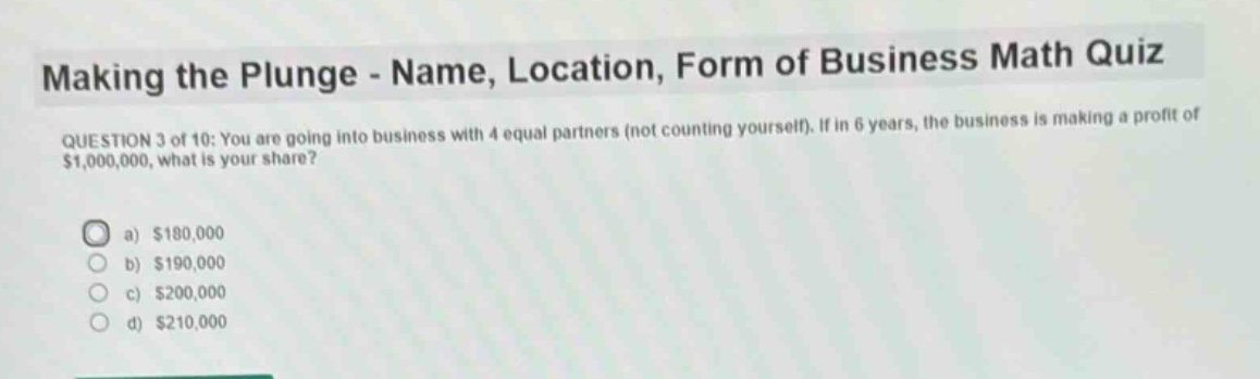 making the plunge - name, location, form of business math quiz\nquestion 3 of 10: you are going into business with 4 equal partners (not counting yourself). if in 6 years, the business is making a profit of $1,000,000, what is your share?\n\na) $180,000\nb) $190,000\nc) $200,000\nd) $210,000