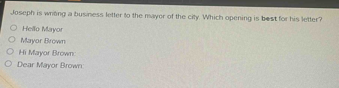 joseph is writing a business letter to the mayor of the city. which opening is best for his letter?\nhello mayor\nmayor brown\nhi mayor brown:\ndear mayor brown:
