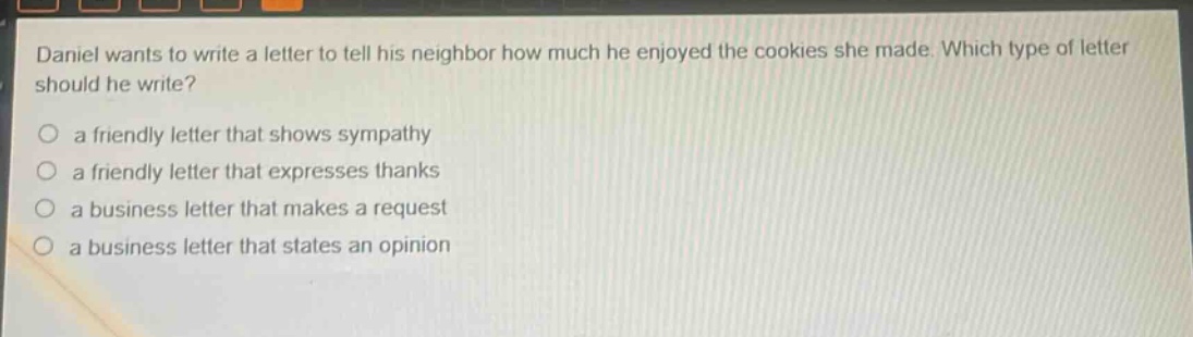 daniel wants to write a letter to tell his neighbor how much he enjoyed the cookies she made. which type of letter should he write?\no a friendly letter that shows sympathy\no a friendly letter that expresses thanks\no a business letter that makes a request\no a business letter that states an opinion