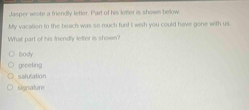 jasper wrote a friendly letter. part of his letter is shown below. my vacation to the beach was so much fun! i wish you could have gone with us. what part of his friendly letter is shown? body greeting salutation signature