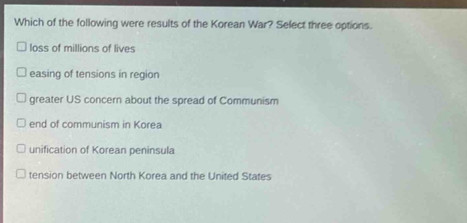 which of the following were results of the korean war? select three options.\n□ loss of millions of lives\n□ easing of tensions in region\n□ greater us concern about the spread of communism\n□ end of communism in korea\n□ unification of korean peninsula\n□ tension between north korea and the united states