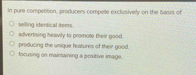 in pure competition, producers compete exclusively on the basis of\nselling identical items.\nadvertising heavily to promote their good.\nproducing the unique features of their good.\nfocusing on maintaining a positive image.