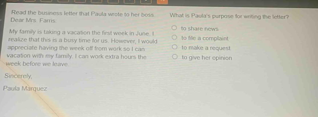 read the business letter that paula wrote to her boss. what is paulas purpose for writing the letter? dear mrs. farris: my family is taking a vacation the first week in june. i realize that this is a busy time for us. however, i would appreciate having the week off from work so i can vacation with my family. i can work extra hours the week before we leave. sincerely, paula marquez to share news to file a complaint to make a request to give her opinion