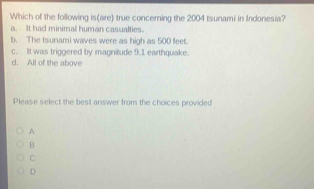 which of the following is(are) true concerning the 2004 tsunami in indonesia? a. it had minimal human casualties. b. the tsunami waves were as high as 500 feet. c. it was triggered by magnitude 9.1 earthquake. d. all of the above please select the best answer from the choices provided a b c d