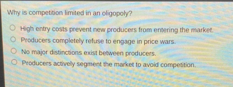 why is competition limited in an oligopoly?\n○ high entry costs prevent new producers from entering the market.\n○ producers completely refuse to engage in price wars.\n○ no major distinctions exist between producers.\n○ producers actively segment the market to avoid competition.