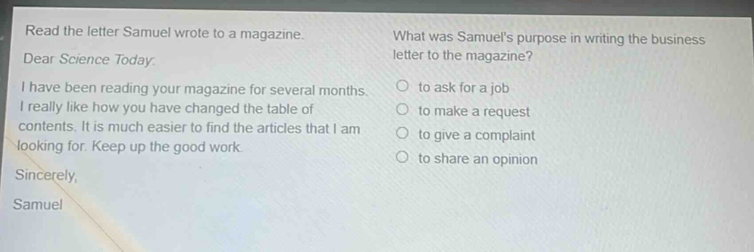 read the letter samuel wrote to a magazine. dear science today: i have been reading your magazine for several months. i really like how you have changed the table of contents. it is much easier to find the articles that i am looking for. keep up the good work. sincerely, samuel what was samuels purpose in writing the business letter to the magazine? to ask for a job to make a request to give a complaint to share an opinion