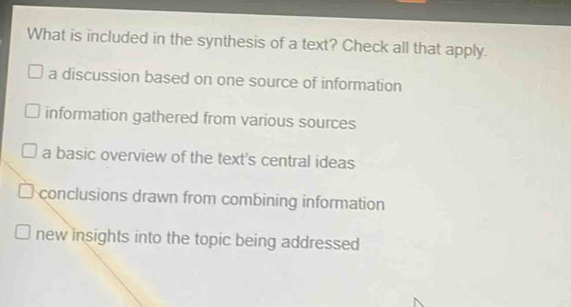 what is included in the synthesis of a text? check all that apply.\n□ a discussion based on one source of information\n□ information gathered from various sources\n□ a basic overview of the texts central ideas\n□ conclusions drawn from combining information\n□ new insights into the topic being addressed