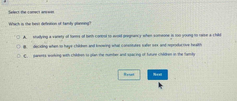 select the correct answer. which is the best definition of family planning? a. studying a variety of forms of birth control to avoid pregnancy when someone is too young to raise a child b. deciding when to have children and knowing what constitutes safer sex and reproductive health c. parents working with children to plan the number and spacing of future children in the family