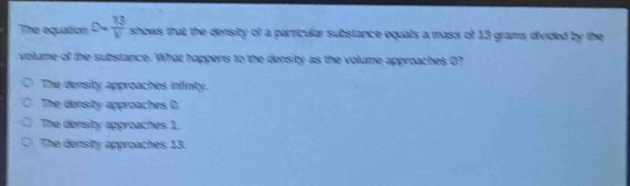 the equation $d = \\frac{13}{v}$ shows that the density of a particular substance equals a mass of 13 grams divided by the volume of the substance. what happens to the density as the volume approaches 0?\nthe density approaches infinity.\nthe density approaches 0.\nthe density approaches 1.\nthe density approaches 13.