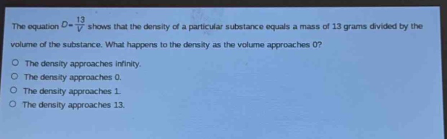 the equation $d = \\frac{13}{v}$ shows that the density of a particular substance equals a mass of 13 grams divided by the volume of the substance. what happens to the density as the volume approaches 0?\no the density approaches infinity.\no the density approaches 0.\no the density approaches 1.\no the density approaches 13.