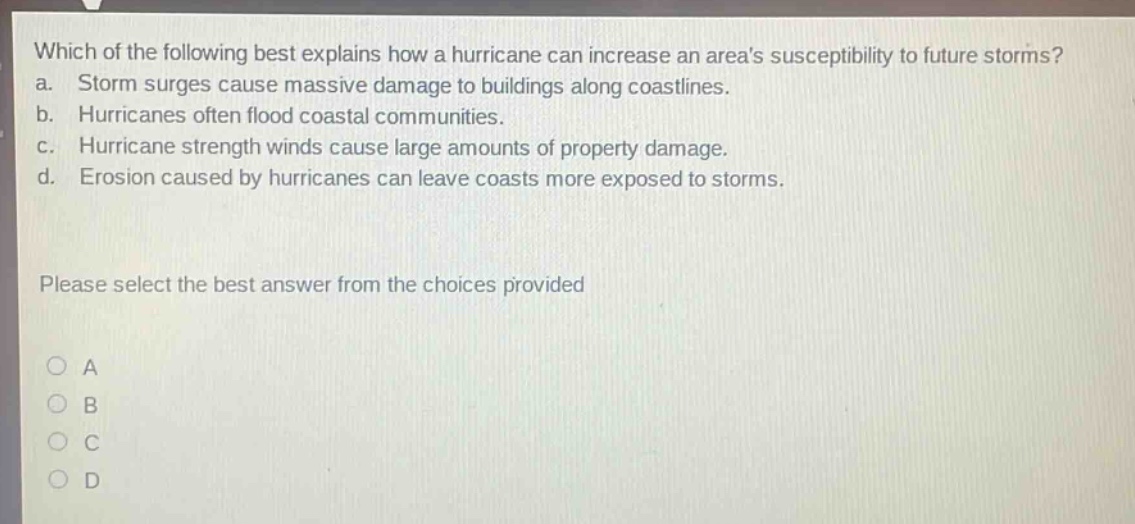 which of the following best explains how a hurricane can increase an areas susceptibility to future storms? a. storm surges cause massive damage to buildings along coastlines. b. hurricanes often flood coastal communities. c. hurricane strength winds cause large amounts of property damage. d. erosion caused by hurricanes can leave coasts more exposed to storms. please select the best answer from the choices provided