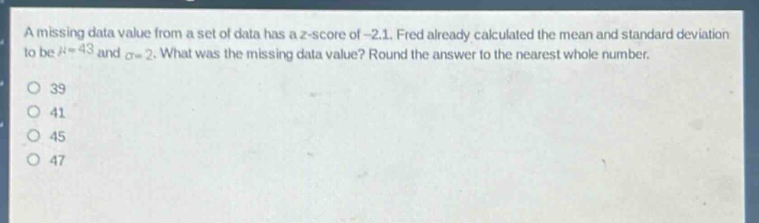 a missing data value from a set of data has a z - score of - 2.1. fred already calculated the mean and standard deviation to be $mu = 43$ and $sigma=2$. what was the missing data value? round the answer to the nearest whole number.\n39\n41\n45\n47