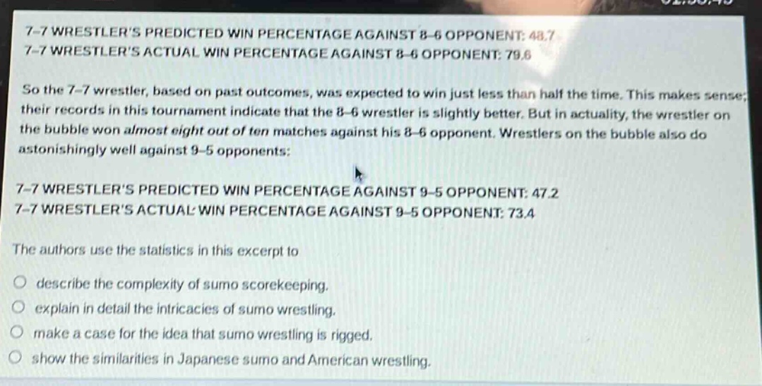 7 - 7 wrestlers predicted win percentage against 8 - 6 opponent: 48.7\n7 - 7 wrestlers actual win percentage against 8 - 6 opponent: 79.6\nso the 7 - 7 wrestler, based on past outcomes, was expected to win just less than half the time. this makes sense; their records in this tournament indicate that the 8 - 6 wrestler is slightly better. but in actuality, the wrestler on the bubble won almost eight out of ten matches against his 8 - 6 opponent. wrestlers on the bubble also do astonishingly well against 9 - 5 opponents:\n7 - 7 wrestlers predicted win percentage against 9 - 5 opponent: 47.2\n7 - 7 wrestlers actual win percentage against 9 - 5 opponent: 73.4\nthe authors use the statistics in this excerpt to\n○ describe the complexity of sumo scorekeeping.\n○ explain in detail the intricacies of sumo wrestling.\n○ make a case for the idea that sumo wrestling is rigged.\n○ show the similarities in japanese sumo and american wrestling.