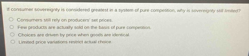 if consumer sovereignty is considered greatest in a system of pure competition, why is sovereignty still limited?\nconsumers still rely on producers set prices.\nfew products are actually sold on the basis of pure competition.\nchoices are driven by price when goods are identical.\nlimited price variations restrict actual choice.