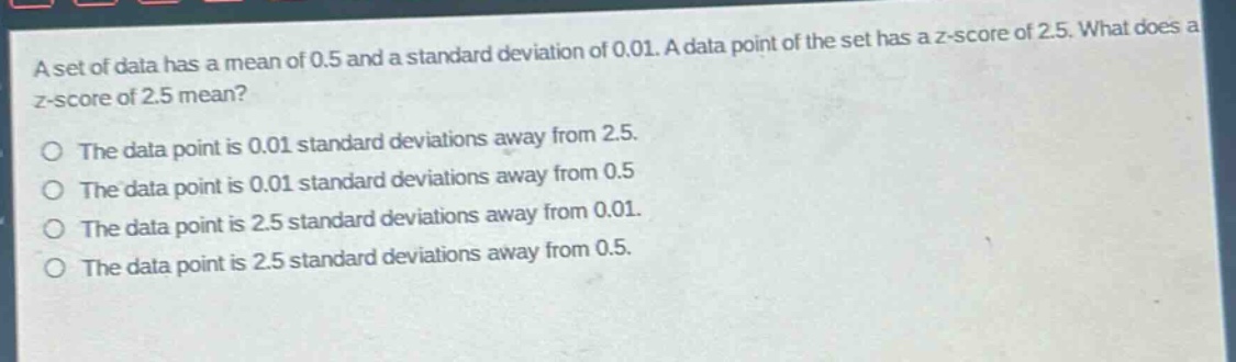 a set of data has a mean of 0.5 and a standard deviation of 0.01. a data point of the set has a z - score of 2.5. what does a z - score of 2.5 mean?\no the data point is 0.01 standard deviations away from 2.5.\no the data point is 0.01 standard deviations away from 0.5\no the data point is 2.5 standard deviations away from 0.01.\no the data point is 2.5 standard deviations away from 0.5.