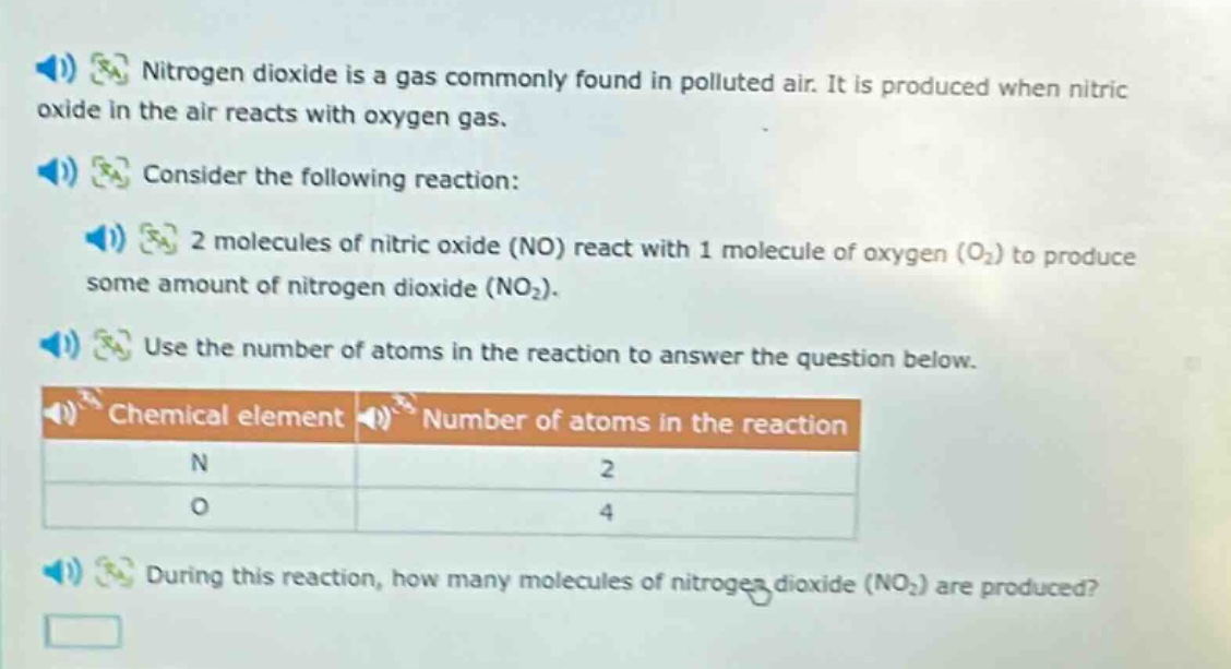 nitrogen dioxide is a gas commonly found in polluted air. it is produced when nitric oxide in the air reacts with oxygen gas. consider the following reaction: 2 molecules of nitric oxide (no) react with 1 molecule of oxygen (o₂) to produce some amount of nitrogen dioxide (no₂). use the number of atoms in the reaction to answer the question below. chemical element number of atoms in the reaction n 2 o 4 during this reaction, how many molecules of nitrogen dioxide (no₂) are produced?