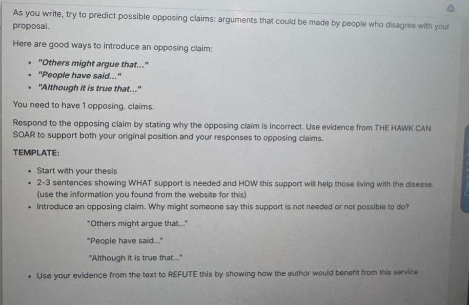 as you write, try to predict possible opposing claims: arguments that could be made by people who disagree with your proposal.\nhere are good ways to introduce an opposing claim:\n ・\others might argue that...\\n ・\people have said...\\n ・\although it is true that...\\nyou need to have 1 opposing. claims.\nrespond to the opposing claim by stating why the opposing claim is incorrect. use evidence from the hawk can soar to support both your original position and your responses to opposing claims.\ntemplate:\n ・start with your thesis\n ・2 - 3 sentences showing what support is needed and how this support will help those living with the disease. (use the information you found from the website for this)\n ・introduce an opposing claim. why might someone say this support is not needed or not possible to do?\n \others might argue that...\\n \people have said...\\n \although it is true that...\\n ・use your evidence from the text to refute this by showing how the author would benefit from this service