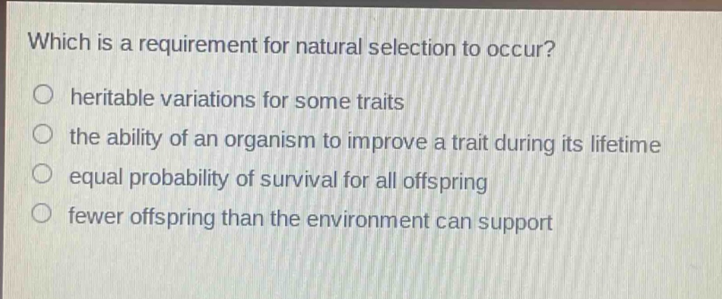which is a requirement for natural selection to occur?\n○ heritable variations for some traits\n○ the ability of an organism to improve a trait during its lifetime\n○ equal probability of survival for all offspring\n○ fewer offspring than the environment can support