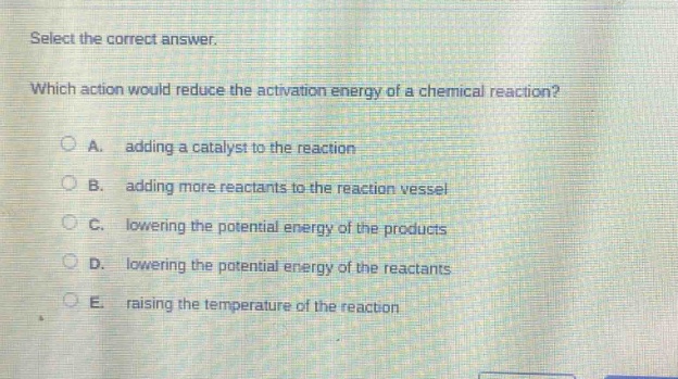 select the correct answer. which action would reduce the activation energy of a chemical reaction? a. adding a catalyst to the reaction b. adding more reactants to the reaction vessel c. lowering the potential energy of the products d. lowering the potential energy of the reactants e. raising the temperature of the reaction