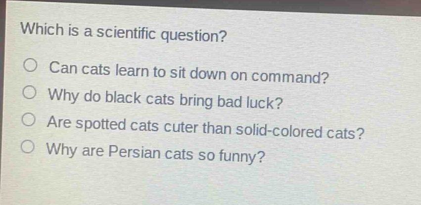 which is a scientific question?\ncan cats learn to sit down on command?\nwhy do black cats bring bad luck?\nare spotted cats cuter than solid - colored cats?\nwhy are persian cats so funny?