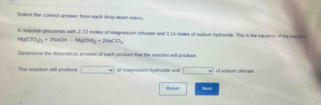 select the correct answer from each drop - down menu.\na reaction proceeds with 2.72 moles of magnesium chlorate and 3.14 moles of sodium hydroxide. this is the equation of the reaction: mg(clo₃)₂ + 2naoh → mg(oh)₂ + 2naclo₃.\ndetermine the theoretical amount of each product that the reaction will produce.\nthe reaction will produce of magnesium hydroxide and of sodium chlorate.