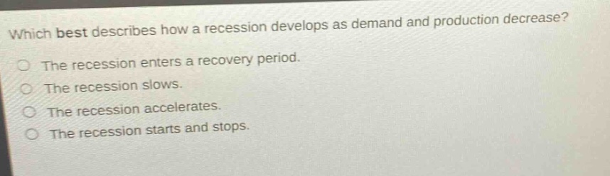 which best describes how a recession develops as demand and production decrease?\nthe recession enters a recovery period.\nthe recession slows.\nthe recession accelerates.\nthe recession starts and stops.