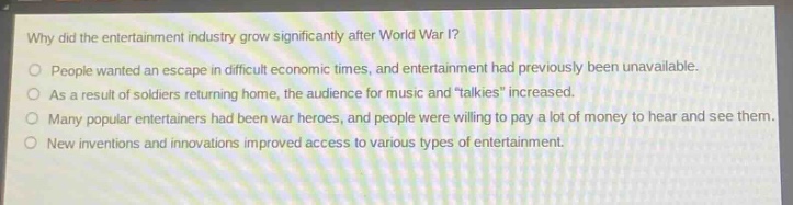 why did the entertainment industry grow significantly after world war i?\npeople wanted an escape in difficult economic times, and entertainment had previously been unavailable.\nas a result of soldiers returning home, the audience for music and \talkies\ increased.\nmany popular entertainers had been war heroes, and people were willing to pay a lot of money to hear and see them.\nnew inventions and innovations improved access to various types of entertainment.