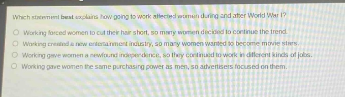 which statement best explains how going to work affected women during and after world war i?\nworking forced women to cut their hair short, so many women decided to continue the trend.\nworking created a new entertainment industry, so many women wanted to become movie stars.\nworking gave women a newfound independence, so they continued to work in different kinds of jobs.\nworking gave women the same purchasing power as men, so advertisers focused on them.